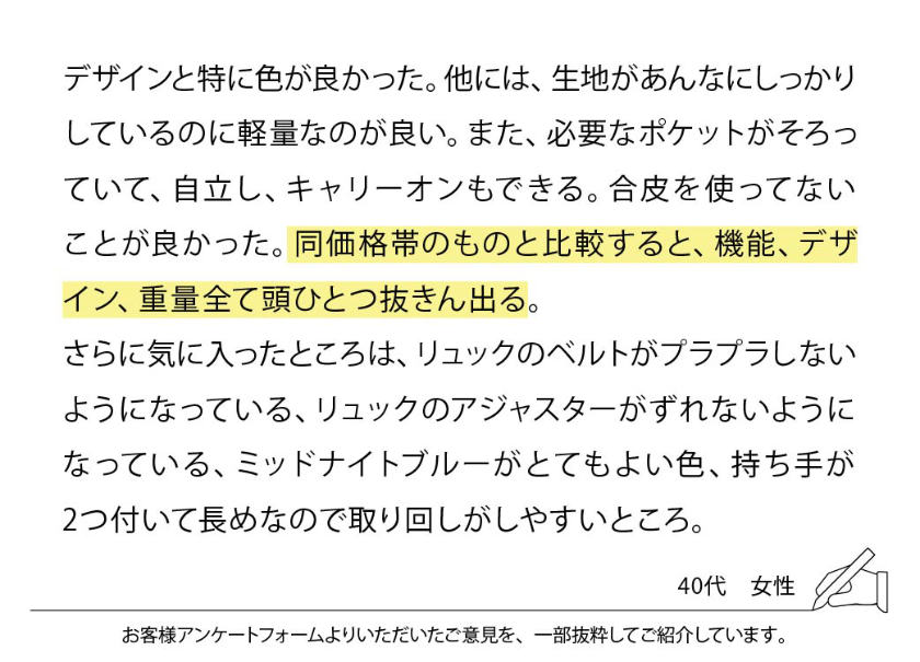 デザインと特に色が良かった。他には、生地があんなにしっかりしているのに軽量なのが良い。また、必要なポケットがそろっていて、自立し、キャリーオンもできる。合皮を使ってないことが良かった。同価格帯のものと比較すると、機能、デザイン、重量全て頭ひとつ抜きん出る。さらに気に入ったところは、リュックのベルトがプラプラしないようになっている、リュックのアジャスターがずれないようになっている、ミッドナイトブルーがとてもよい色、持ち手が2つ付いて長めなので取り回しがしやすいところ。