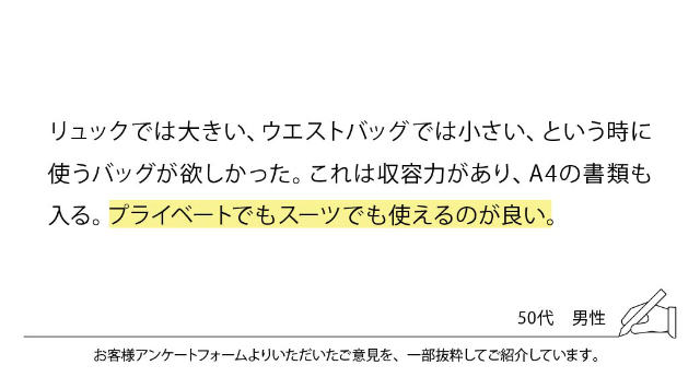 リュックでは大きい、ウエストバッグでは小さい、という時に使うバッグが欲しかった。これは収容力があり、A4の書類も入る。プライベートでもスーツでも使えるのが良い。