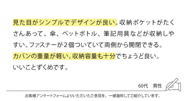 見た目がシンプルでデザインが良い。収納ポケットがたくさんあって、傘、ペットボトル、筆記用具などが収納しやすい。ファスナーが2個ついていて両側から開閉できる。カバンの重量が軽い。収納容量も十分でちょうど良い。いいことずくめです。
