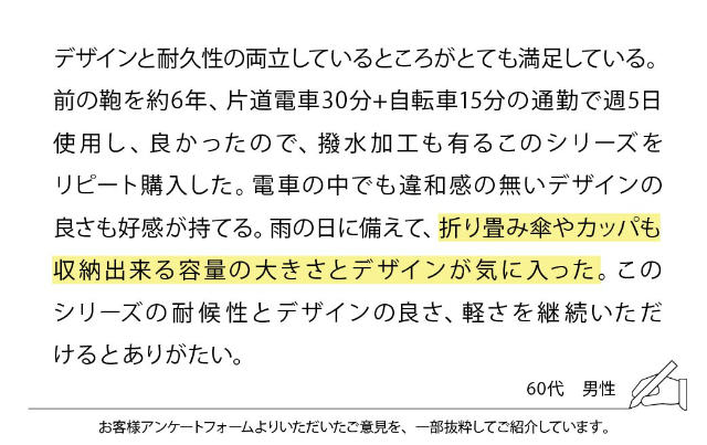 デザインと耐久性の両立しているところがとても満足している。前の鞄を約6年、片道電車30分+自転車15分の通勤で週5日使用し、良かったので、撥水加工も有るこのシリーズをリピート購入した。電車の中でも違和感の無いデザインの
良さも好感が持てる。雨の日に備えて、折り畳み傘やカッパも収納出来る容量の大きさとデザインが気に入った。このシリーズの耐候性とデザインの良さ、軽さを継続いただけるとありがたい。