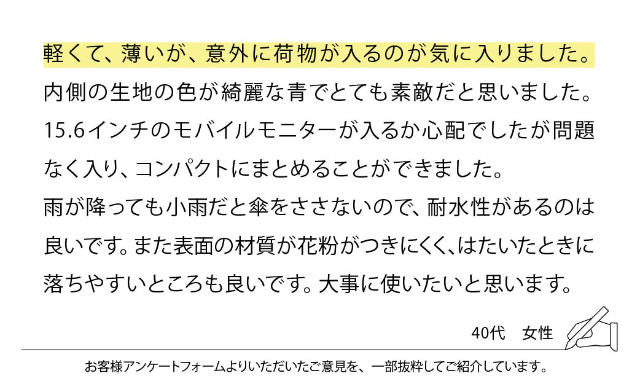 軽くて、薄いが、意外に荷物が入るのが気に入りました。内側の生地の色が綺麗な青でとても素敵だと思いました。15.6インチのモバイルモニターが入るか心配でしたが問題なく入り、コンパクトにまとめることができました。雨が降っても小雨だと傘をささないので、耐水性があるのは良いです。また表面の材質が花粉がつきにくく、はたいたときに落ちやすいところも良いです。大事にしたいと思います。