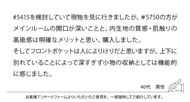 #5415を検討していて現物を見に行きましたが、#5750の方がメインルームの開口が深いことと、内生地の質感・肌触りの高級感は明確なメリットと思い、購入しました。そしてフロントポケットは人によりけりだと思いますが、上下に別れていることによって深すぎず小物の収納としては機能的に感じました。