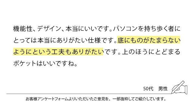 機能性、デザイン、本当にいいです。パソコンを持ち歩く者にとっては本当にありがたい仕様です。底にものがたまらないようにという工夫もありがたいです。上のほうにとどまるポケットはいいですね。