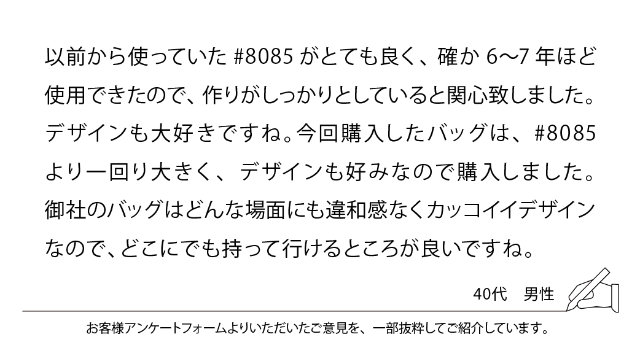以前から使っていた#8085がとても良く、確か6-7年ほど使用できたので、作りがしっかりとしていると関心致しました。デザインも大好きですね。今回購入したバッグは、#8085より一回り大きく、デザインも好みなので購入しました。御社のバッグはどんな場面にも違和感なくカッコイイデザインなので、どこにでも持って行けるところが良いですね。