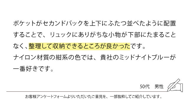 ポケットがセカンドバックを上下にふたつ並べたように配置することで、リュックにありがちな小物が下部にたまることなく、整理して収納できるところが良かったです。ナイロン材質の紺系の色では、貴社のミッドナイトブルーが一番好きです。