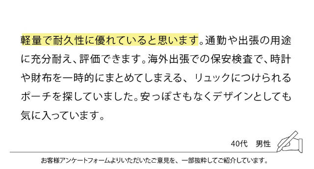 軽量で耐久性に優れていると思います。通勤や出張の用途に充分耐え、評価できます。海外出張での保安検査で、時計や財布を一時的にまとめてしまえる、リュックにつけられるポーチを探していました。安っぽさもなくデザインとしても気に入っています。