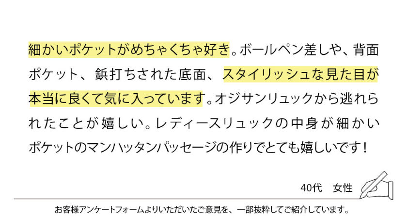 細かいポケットがめちゃくちゃ好き。ボールペン差しや、背面ポケット、鋲打ちされた底面、スタイリッシュな見た目が本当に良くて気に入っています。オジサンリュックから逃れられたことが嬉しい。レディースリュックの中身が細かいポケットのマンハッタンパッセージの作りでとても嬉しいです！
