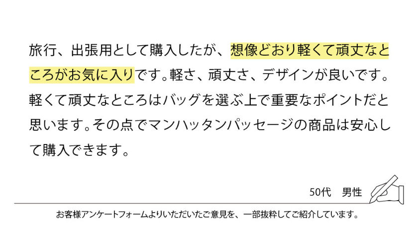 旅行、出張用として購入したが、想像どおり軽くて頑丈なところがお気に入りです。軽さ、頑丈さ、デザインが良いです。軽くて頑丈なところはバッグを選ぶ上で重要なポイントだと思います。その点でマンハッタンパッセージの商品は安心して購入できます。