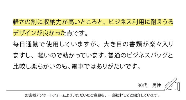 軽さの割に収納力が高いところと、ビジネス利用に耐えうるデザインが良かった点です。毎日通勤で使用していますが、大き目の書類が楽々入りますし、軽いので助かっています。普通のビジネスバッグと比較し柔らかいのも、電車ではありがたいです。