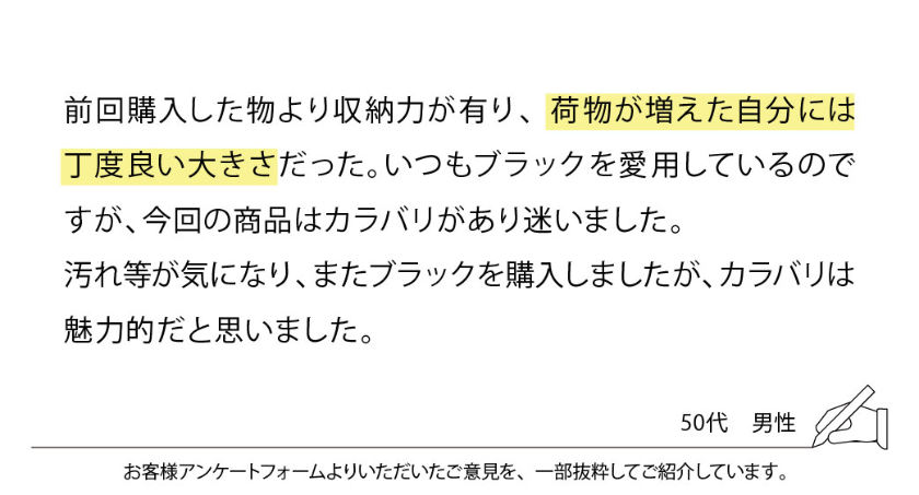 前回購入した物より収納力が有り、荷物が増えた自分には丁度良い大きさだった。いつもブラックを愛用しているのですが、今回の商品はカラバリがあり迷いました。
汚れ等が気になり、またブラックを購入しましたが、カラバリは魅力的だと思いました。