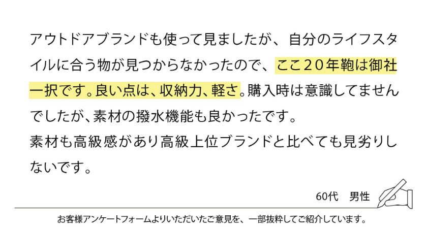 アウトドアブランドも使って見ましたが、自分のライフスタイルに合う物が見つからなかったので、ここ20年鞄は御社一択です。良い点は、収納力、軽さ。購入時は意識してませんでしたが、素材の撥水機能も良かったです。
素材も高級感があり高級上位ブランドと比べても見劣りしないです。