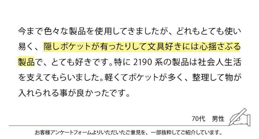 今まで色々な製品を使用してきましたが、どれもとても使い易く、隠しポケットが有ったりして文具好きには心揺さぶる製品で、とても好きです。特に2190系の製品は社会人生活を支えてもらいました。軽くてポケットが多く、整理して物が入れられる事が良かったです。