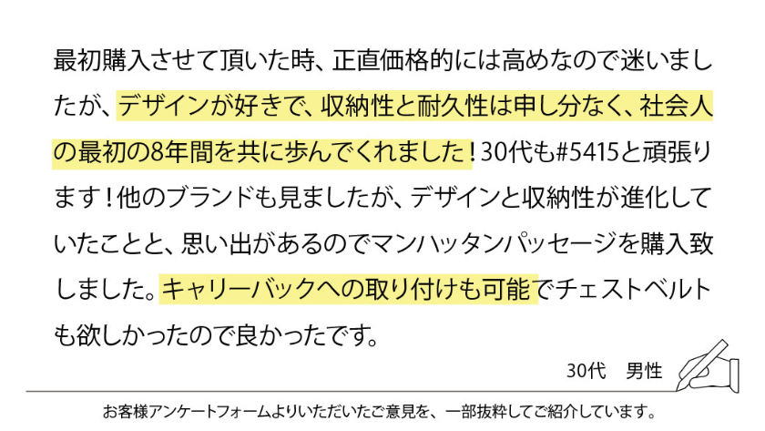 最初購入させて頂いた時、正直価格的には高めなので迷いましたが、デザインが好きで、収納性と耐久性は申し分なく、社会人の最初の8年間を共に歩んでくれました！ 30代も#5415と頑張ります！ 他のブランドも見ましたが、デザインと収納性が進化していたことと、思い出があるのでマンハッタンパッセージを購入致しました。キャリーバックへの取り付けも可能でチェストベルトも欲しかったので良かったです。