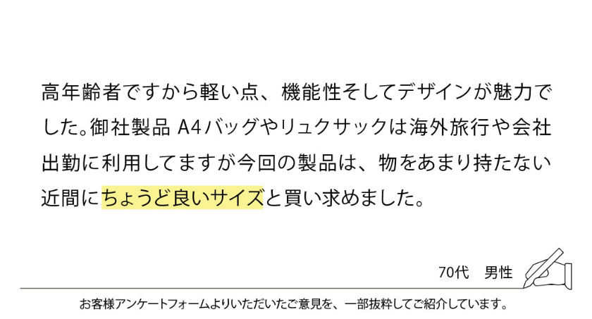 高齢者ですから軽い点、機能性そしてデザインが魅力でした。御社製品 A4バッグやリュックサックは海外旅行や会社出勤に利用してますが今回の製品は、物をあまり持たない近間にちょうど良いサイズと買い求めました。
