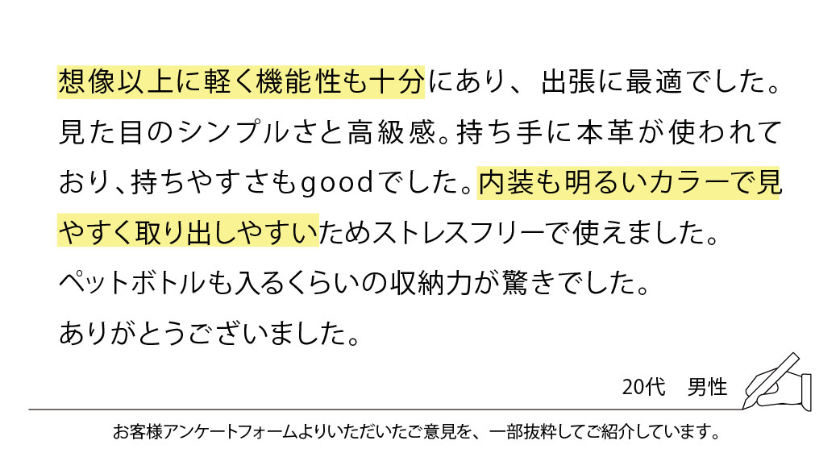 想像以上に軽く機能性も十分にあり、出張に最適でした。
見た目のシンプルさと高級感。持ち手に本革が使われており、持ちやすさもgoodでした。内装も明るいカラーで見やすく取り出しやすいためストレスフリーで使えました。
ペットボトルも入るくらいの収納力が驚きでした。
ありがとうございました。