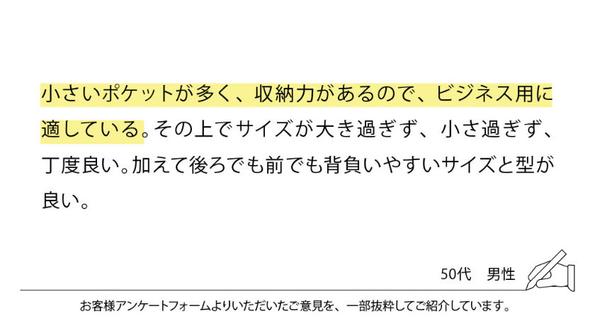 小さいポケットが多く、収納力があるので、ビジネス用に適している。その上でサイズが大き過ぎず、小さ過ぎず、丁度良い。加えて後ろでも前でも背負いやすいサイズと型が良い。